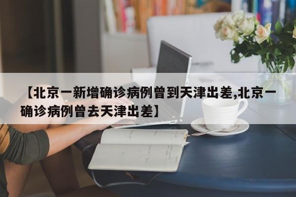 【北京一新增确诊病例曾到天津出差,北京一确诊病例曾去天津出差】
