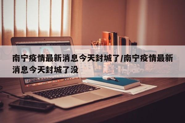 南宁疫情最新消息今天封城了/南宁疫情最新消息今天封城了没