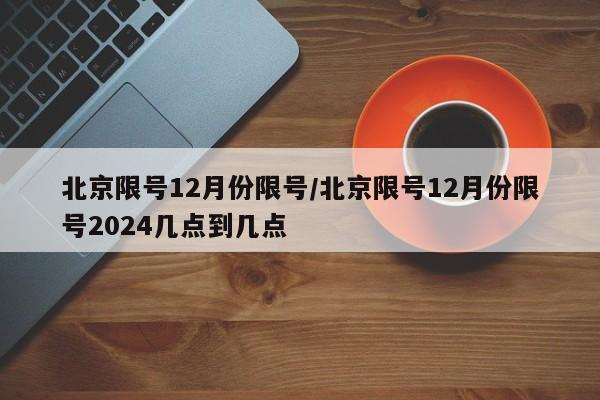北京限号12月份限号/北京限号12月份限号2024几点到几点