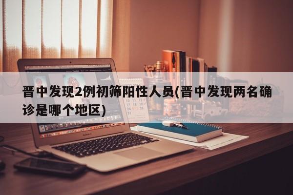 晋中发现2例初筛阳性人员(晋中发现两名确诊是哪个地区)