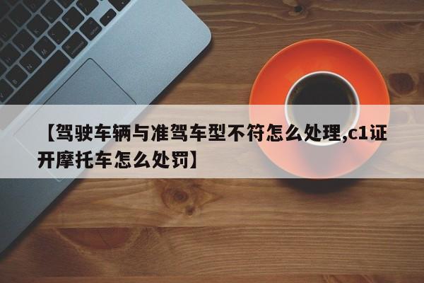 【驾驶车辆与准驾车型不符怎么处理,c1证开摩托车怎么处罚】