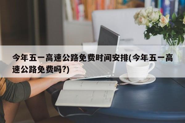 今年五一高速公路免费时间安排(今年五一高速公路免费吗?)