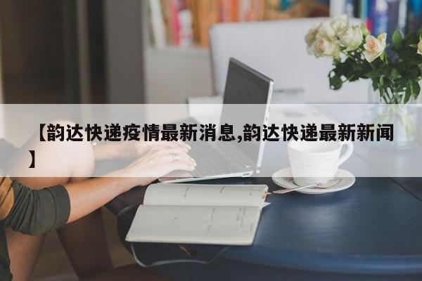【韵达快递疫情最新消息,韵达快递最新新闻】