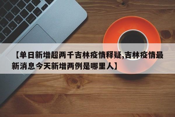 【单日新增超两千吉林疫情释疑,吉林疫情最新消息今天新增两例是哪里人】