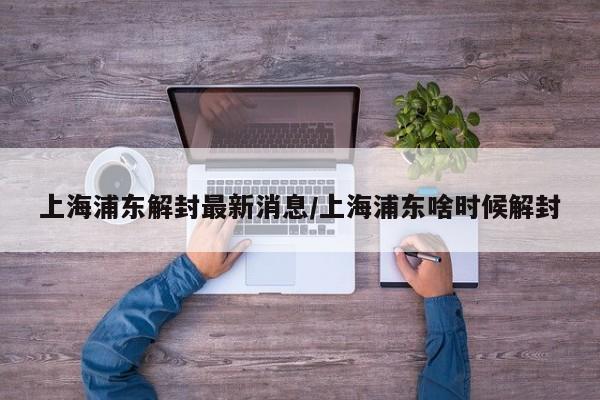 上海浦东解封最新消息/上海浦东啥时候解封