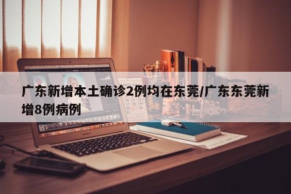广东新增本土确诊2例均在东莞/广东东莞新增8例病例