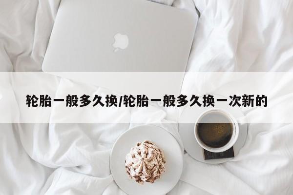 轮胎一般多久换/轮胎一般多久换一次新的