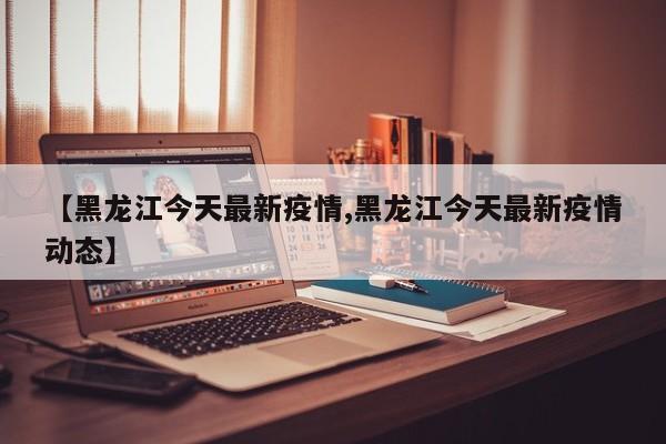 【黑龙江今天最新疫情,黑龙江今天最新疫情动态】