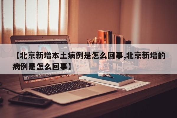 【北京新增本土病例是怎么回事,北京新增的病例是怎么回事】