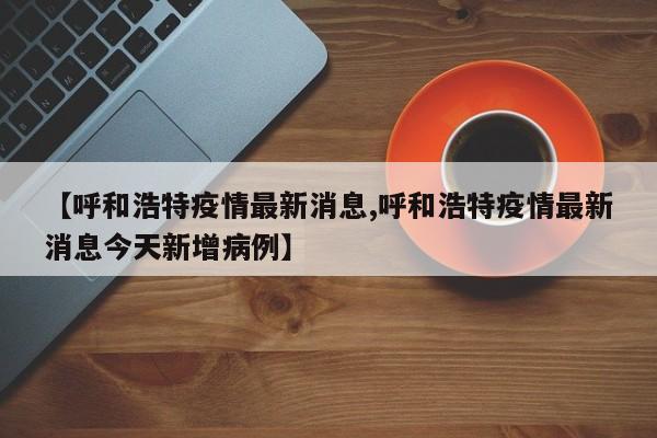 【呼和浩特疫情最新消息,呼和浩特疫情最新消息今天新增病例】
