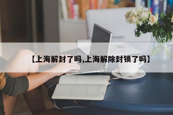 【上海解封了吗,上海解除封锁了吗】