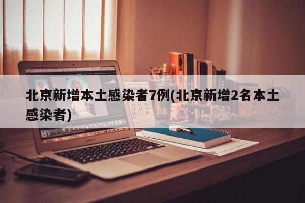 北京新增本土感染者7例(北京新增2名本土感染者)