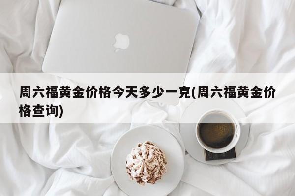 周六福黄金价格今天多少一克(周六福黄金价格查询)